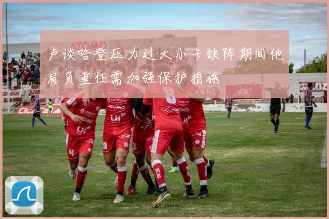 卢谈哈登压力过大小卡缺阵期间他肩负重任需加强保护措施