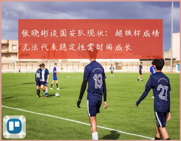 张晓彬谈国安队现状：超级杯成绩无法代表稳定性需时间成长