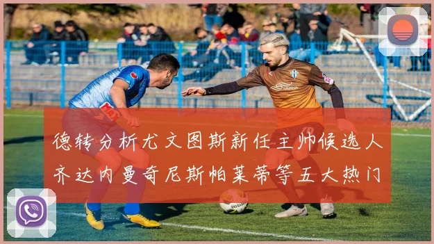 德转分析尤文图斯新任主帅候选人齐达内曼奇尼斯帕莱蒂等五大热门人选