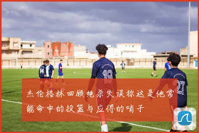 杰伦格林回顾绝杀失误称这是他常能命中的投篮与应得的哨子