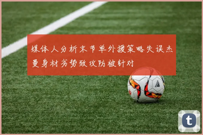 媒体人分析末节单外援策略失误杰曼身材劣势致攻防被针对