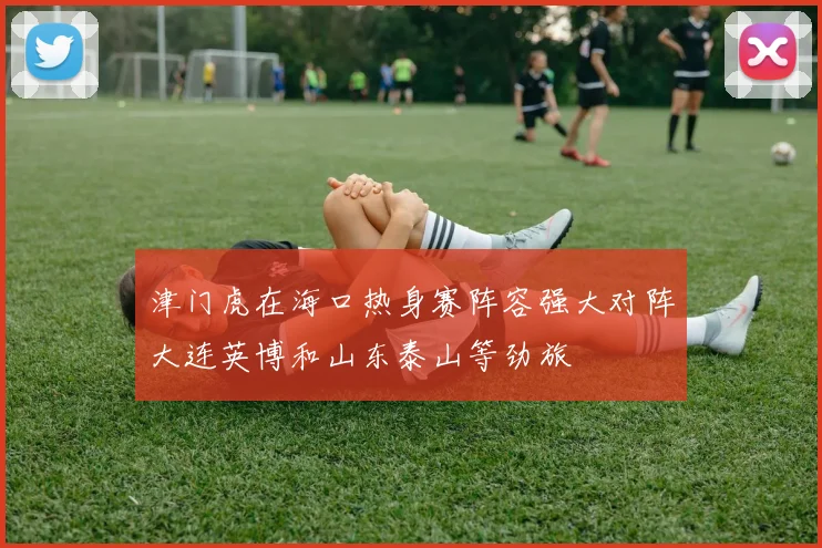 津门虎在海口热身赛阵容强大对阵大连英博和山东泰山等劲旅