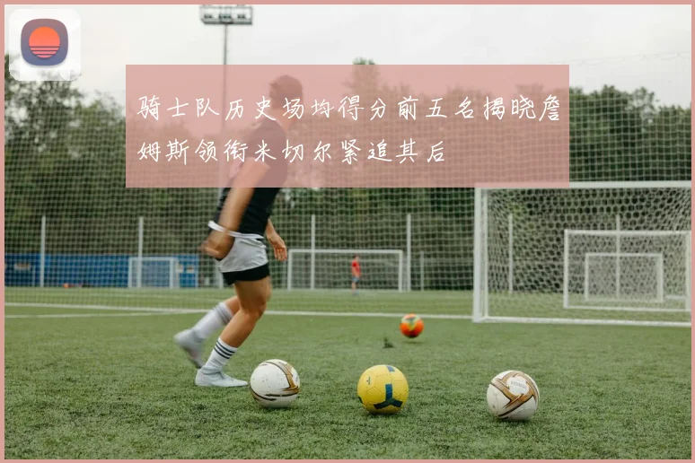 骑士队历史场均得分前五名揭晓詹姆斯领衔米切尔紧追其后