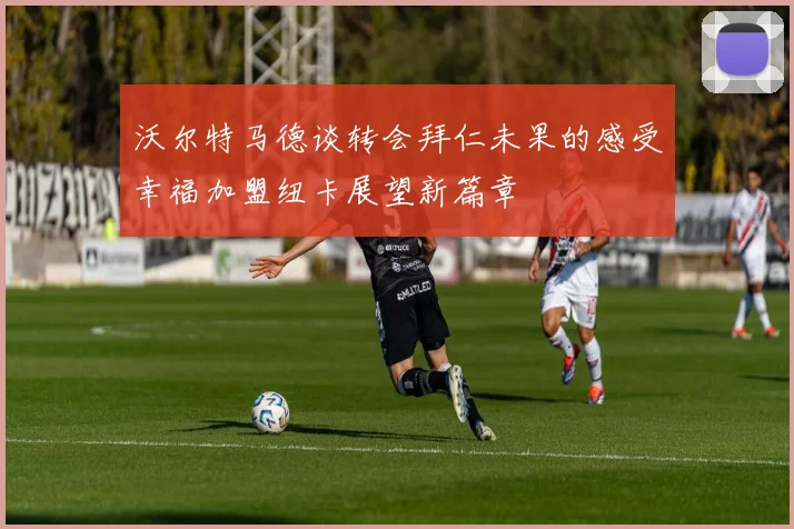 沃尔特马德谈转会拜仁未果的感受幸福加盟纽卡展望新篇章