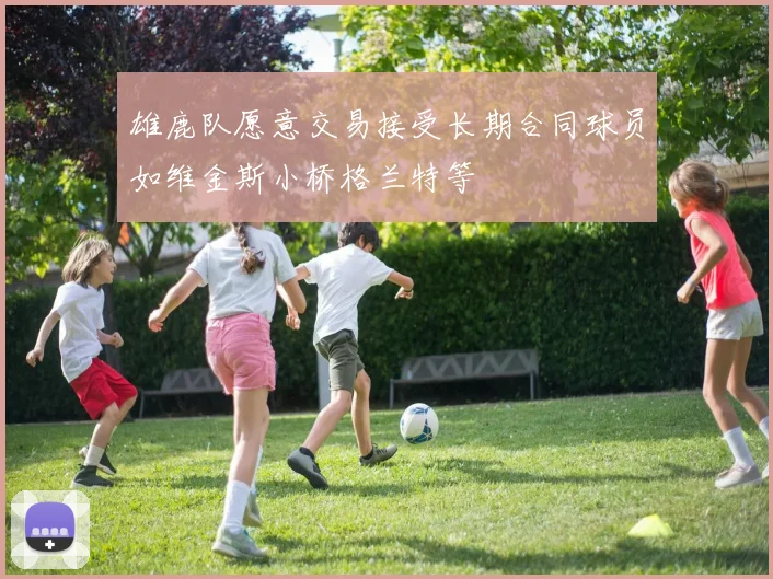 雄鹿队愿意交易接受长期合同球员如维金斯小桥格兰特等