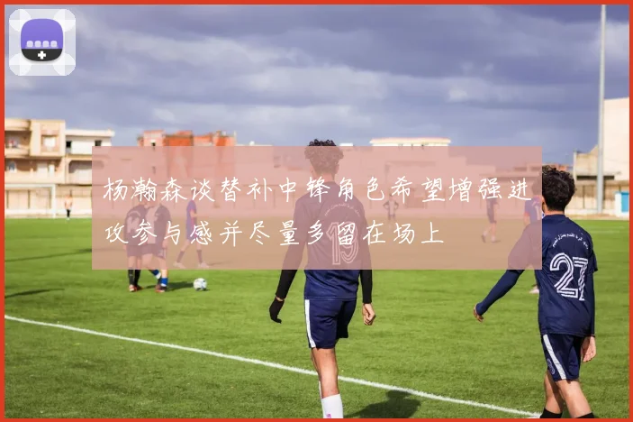 杨瀚森谈替补中锋角色希望增强进攻参与感并尽量多留在场上