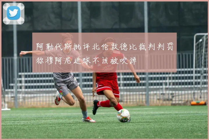 阿勒代斯批评北伦敦德比裁判判罚称穆阿尼进球不该被吹掉