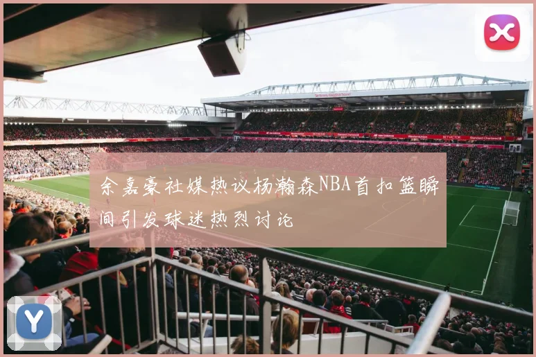 余嘉豪社媒热议杨瀚森NBA首扣篮瞬间引发球迷热烈讨论