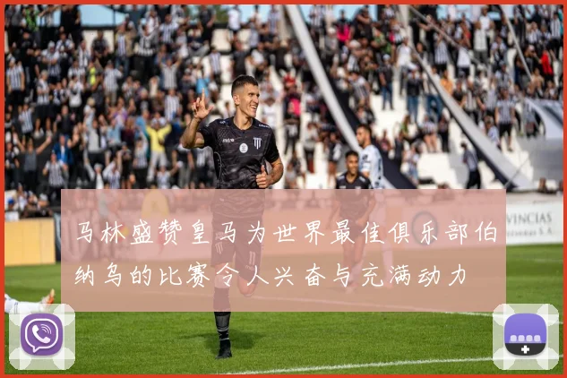 马林盛赞皇马为世界最佳俱乐部伯纳乌的比赛令人兴奋与充满动力