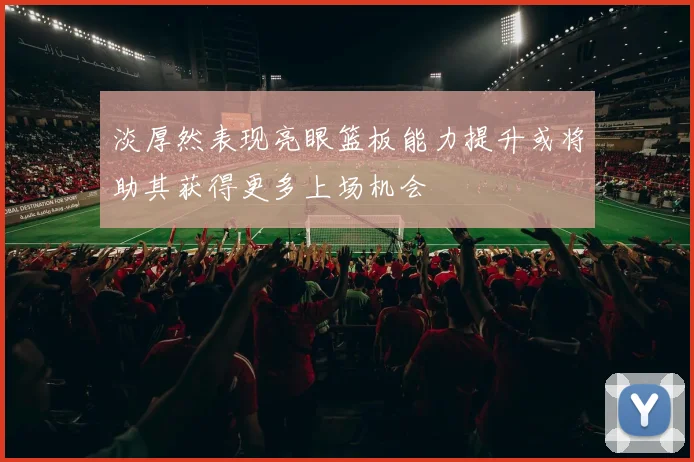 淡厚然表现亮眼篮板能力提升或将助其获得更多上场机会