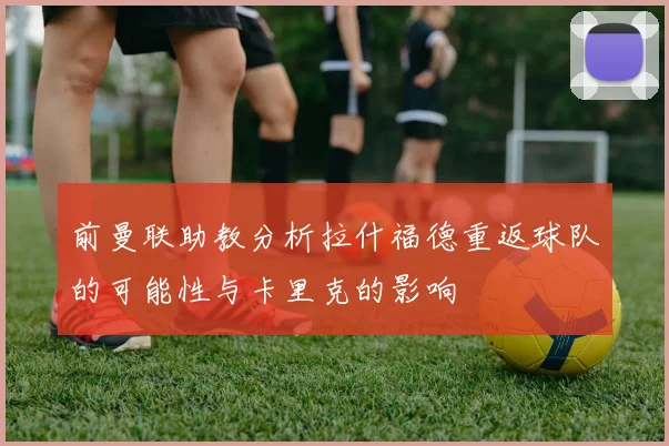 前曼联助教分析拉什福德重返球队的可能性与卡里克的影响