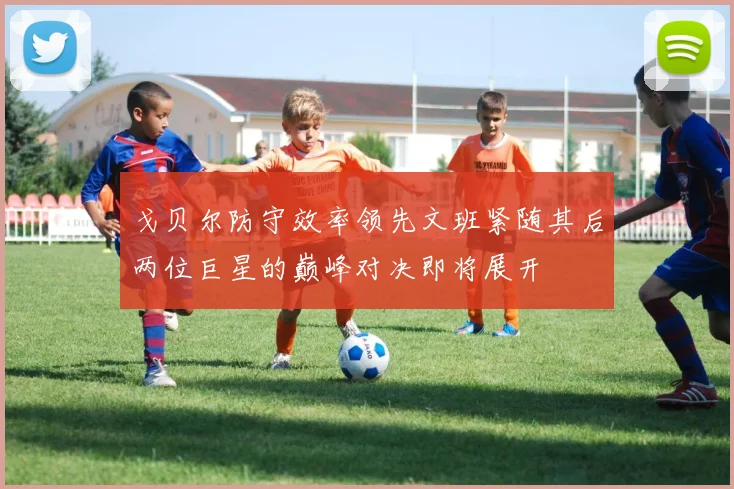 戈贝尔防守效率领先文班紧随其后两位巨星的巅峰对决即将展开