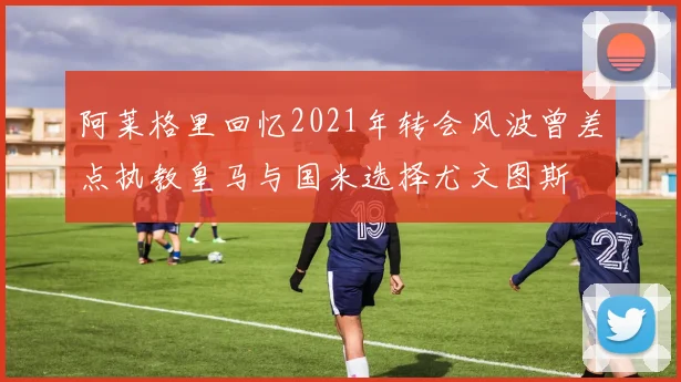 阿莱格里回忆2021年转会风波曾差点执教皇马与国米选择尤文图斯