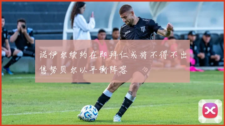 诺伊尔续约在即拜仁或将不得不出售努贝尔以平衡阵容