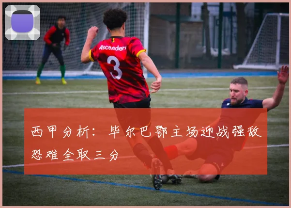 西甲分析：毕尔巴鄂主场迎战强敌恐难全取三分