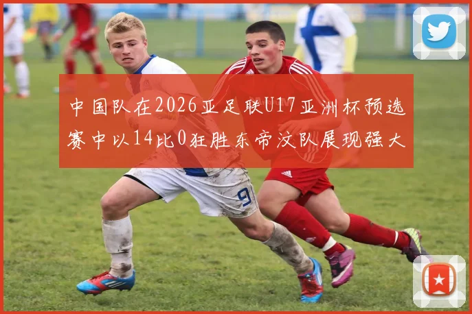 中国队在2026亚足联U17亚洲杯预选赛中以14比0狂胜东帝汶队展现强大实力