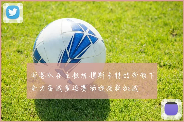 海港队在主教练穆斯卡特的带领下全力备战重返赛场迎接新挑战