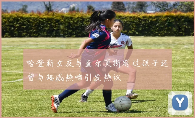 哈登新女友与查尔莫斯有过孩子还曾与路威热吻引发热议