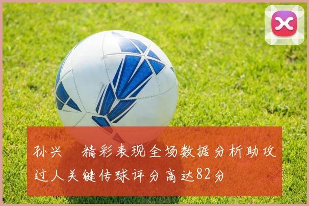 孙兴慜精彩表现全场数据分析助攻过人关键传球评分高达82分