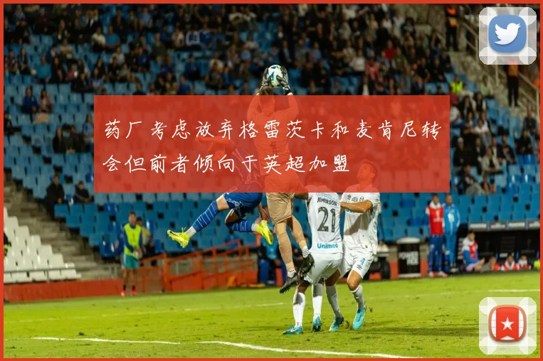 药厂考虑放弃格雷茨卡和麦肯尼转会但前者倾向于英超加盟
