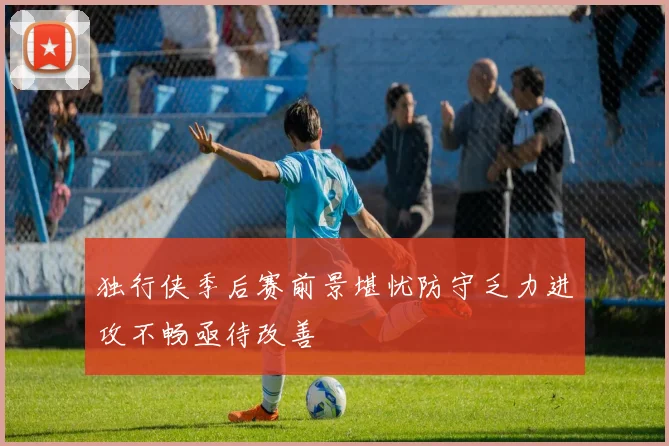 独行侠季后赛前景堪忧防守乏力进攻不畅亟待改善