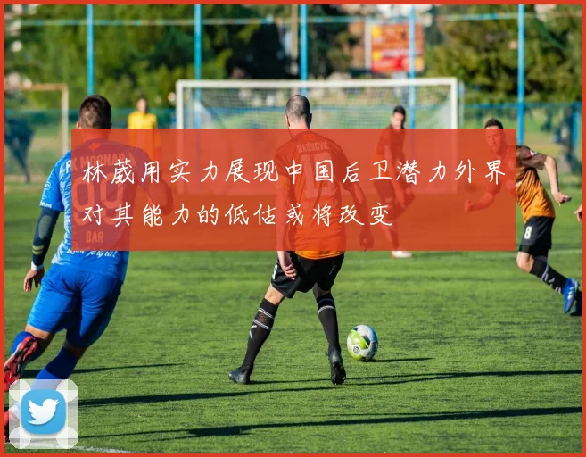 林葳用实力展现中国后卫潜力外界对其能力的低估或将改变