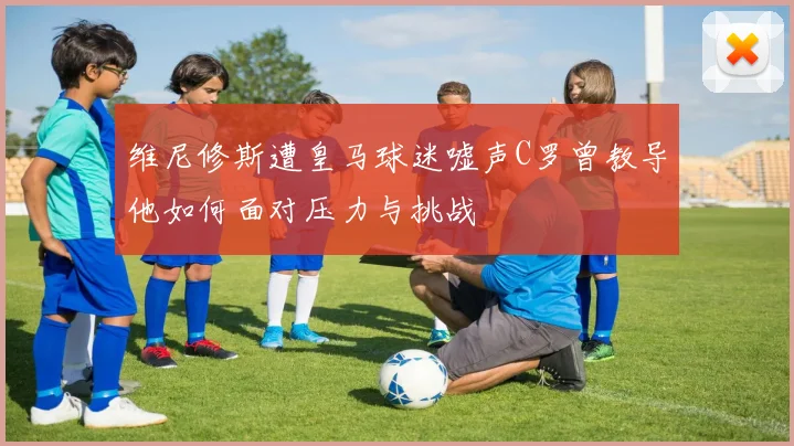 维尼修斯遭皇马球迷嘘声C罗曾教导他如何面对压力与挑战