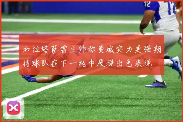 加拉塔萨雷主帅称曼城实力更强期待球队在下一轮中展现出色表现