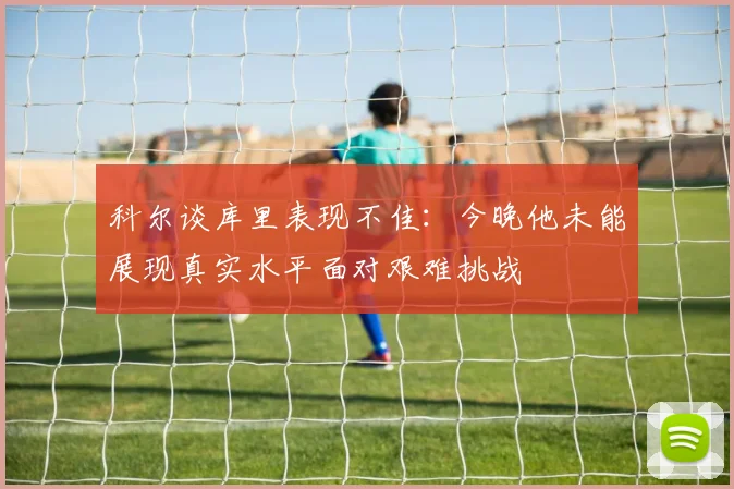 科尔谈库里表现不佳：今晚他未能展现真实水平面对艰难挑战