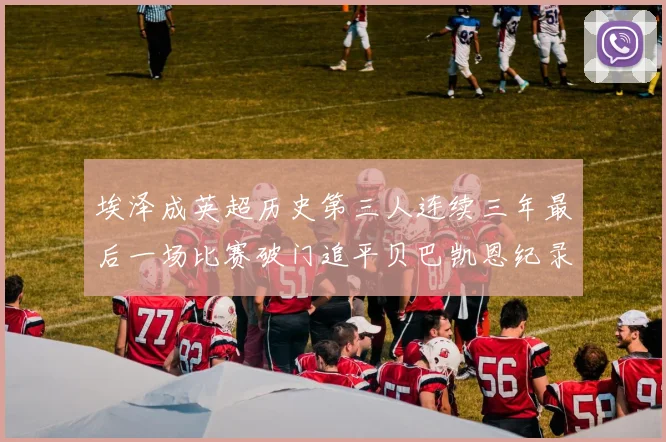 埃泽成英超历史第三人连续三年最后一场比赛破门追平贝巴凯恩纪录