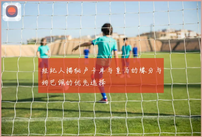 经纪人揭秘卢卡库与皇马的缘分与姆巴佩的优先选择