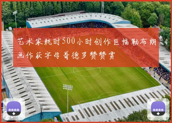 艺术家耗时500小时创作巨幅勒布朗画作获字母哥德罗赞赞赏